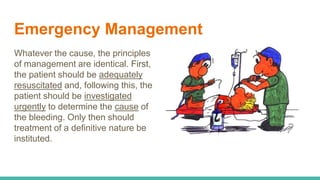 Emergency Management
Whatever the cause, the principles
of management are identical. First,
the patient should be adequately
resuscitated and, following this, the
patient should be investigated
urgently to determine the cause of
the bleeding. Only then should
treatment of a definitive nature be
instituted.
 