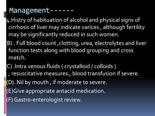 Management------
 4.Histry of habituation of alcohol and physical signs of
  cirrhosis of liver may indicate varices , although fertility
  may be significantly reduced in such women.
(B) . Full blood count ,clotting, urea, electrolytes and liver
  function tests along with blood grouping and cross
  match.
(C) .Intra venous fluids ( crystalloid / colloids )
  , resuscitative measures., blood transfusion if severe.
 (D). Nil by mouth , if moderate to severe.
 (E)Give appropriate antacid medication.
 (F) Gastro-enterologist review.
 