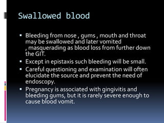 Swallowed blood

 Bleeding from nose , gums , mouth and throat
  may be swallowed and later vomited
  , masquerading as blood loss from further down
  the GIT.
 Except in epistaxis such bleeding will be small.
 Careful questioning and examination will often
  elucidate the source and prevent the need of
  endoscopy.
 Pregnancy is associated with gingivitis and
  bleeding gums, but it is rarely severe enough to
  cause blood vomit.
 