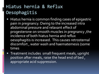 Hiatus hernia & Reflux
Oesophagitis
 Hiatus hernia is common finding cases of epigastric
  pain in pregnancy. Owing to the increased intra
  abdominal pressure and relaxant effect of
  progesterone on smooth muscles in pregnancy ,the
  incidence of both hiatus hernia and reflux
  oesophagitis is increased. This causes retrosternal
  discomfort , water wash and haematemesis (some
  times
 Treatment includes small frequent meals, upright
  position after meals, raise the head end of bed ,
  appropriate acid suppression.
 