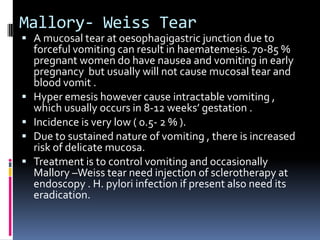 Mallory- Weiss Tear
 A mucosal tear at oesophagigastric junction due to
    forceful vomiting can result in haematemesis. 70-85 %
    pregnant women do have nausea and vomiting in early
    pregnancy but usually will not cause mucosal tear and
    blood vomit .
   Hyper emesis however cause intractable vomiting ,
    which usually occurs in 8-12 weeks’ gestation .
   Incidence is very low ( 0.5- 2 % ).
   Due to sustained nature of vomiting , there is increased
    risk of delicate mucosa.
   Treatment is to control vomiting and occasionally
    Mallory –Weiss tear need injection of sclerotherapy at
    endoscopy . H. pylori infection if present also need its
    eradication.
 