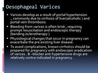 Oesophageal Varices
 Varices develop as a result of portal hypertension
  ., commonly due to cirrhosis of liver(alcoholic ) and
  portal vein thrombosis.
 Bleeding from varices is often brisk , requiring
  prompt resuscitation and endoscopic therapy
  (bending /sclerotherapy )
 Physiological changes that occur in pregnancy can
  exacerbate the pre existing liver disease.
 To avoid complications, known cirrhotics should be
  prepared for pregnancy with endoscopic eradication
  of varices . B –blocker anti hypertensive drugs are
  relatively contra indicated in pregnancy.
 