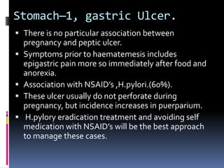 Stomach—1, gastric Ulcer.
 There is no particular association between
  pregnancy and peptic ulcer.
 Symptoms prior to haematemesis includes
  epigastric pain more so immediately after food and
  anorexia.
 Association with NSAID’s ,H.pylori.(60%).
 These ulcer usually do not perforate during
  pregnancy, but incidence increases in puerparium.
 H.pylory eradication treatment and avoiding self
  medication with NSAID’s will be the best approach
  to manage these cases.
 