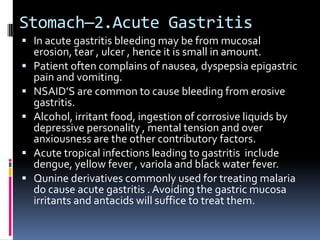 Stomach—2.Acute Gastritis
 In acute gastritis bleeding may be from mucosal
    erosion, tear , ulcer , hence it is small in amount.
   Patient often complains of nausea, dyspepsia epigastric
    pain and vomiting.
   NSAID’S are common to cause bleeding from erosive
    gastritis.
   Alcohol, irritant food, ingestion of corrosive liquids by
    depressive personality , mental tension and over
    anxiousness are the other contributory factors.
   Acute tropical infections leading to gastritis include
    dengue, yellow fever , variola and black water fever.
   Qunine derivatives commonly used for treating malaria
    do cause acute gastritis . Avoiding the gastric mucosa
    irritants and antacids will suffice to treat them.
 