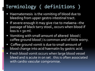Terminology ( definitions )
 Haematemesis is the vomiting of blood due to
  bleeding from upper gestro intestinal tract.
 If severe enough it may give rise to melaena –the
  passage of black tarry stool., occurs when blood if
  loss is > 50 ml.
 Vomiting with small amount of altered blood (
  coffee ground blood ) is common and of little worry.
 Coffee ground vomit is due to small amount of
  blood change into acid haematin by gastric acid.
 Fresh blood vomit occurs when large blood vessel
  bleed and is acute in on set . this is often associated
  with cardio vascular compromise.
 