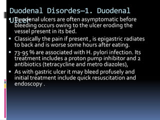 Duodenal Disordes—1. Duodenal
 Duodenal ulcers are often asymptomatic before
Ulcer
  bleeding occurs owing to the ulcer eroding the
  vessel present in its bed.
 Classically the pain if present , is epigastric radiates
  to back and is worse some hours after eating.
 73-95 % are associated with H. pylori infection. Its
  treatment includes a proton pump inhibitor and 2
  antibiotics (tetracycline and metro diazoles),
 As with gastric ulcer it may bleed profusely and
  initial treatment include quick resuscitation and
  endoscopy .
 