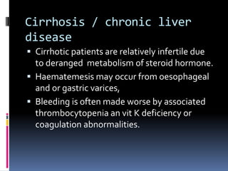 Cirrhosis / chronic liver
disease
 Cirrhotic patients are relatively infertile due
  to deranged metabolism of steroid hormone.
 Haematemesis may occur from oesophageal
  and or gastric varices,
 Bleeding is often made worse by associated
  thrombocytopenia an vit K deficiency or
  coagulation abnormalities.
 