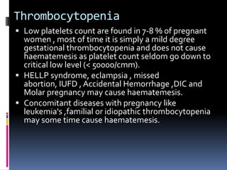 Thrombocytopenia
 Low platelets count are found in 7-8 % of pregnant
  women , most of time it is simply a mild degree
  gestational thrombocytopenia and does not cause
  haematemesis as platelet count seldom go down to
  critical low level (< 50000/cmm).
 HELLP syndrome, eclampsia , missed
  abortion, IUFD , Accidental Hemorrhage ,DIC and
  Molar pregnancy may cause haematemesis.
 Concomitant diseases with pregnancy like
  leukemia's ,familial or idiopathic thrombocytopenia
  may some time cause haematemesis.
 