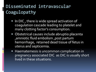 Disseminated intravascular
Coagulopathy
   In DIC , there is wide spread activation of
    coagulation cascade leading to platelet and
    many clotting factor’s consumption.
   Obstetrical causes include abruptio placenta
    ,amniotic fluid embolism ,post partum
    hemorrhage, retained dead tissue of fetus in
    uterus and septicemia.
   Haematemesis is uncommon complication in
    pregnancy associated DIC as DIC is usually short
    lived in these situations.
 