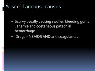 Miscellaneous causes

  Scurvy usually causing swollen bleeding gums
   , anemia and coetaneous patechial
   hemorrhage.
  Drugs – NSAIDS AND anti coagulants .
 