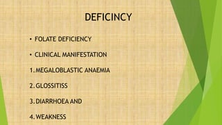 DEFICINCY
• FOLATE DEFICIENCY
• CLINICAL MANIFESTATION
1.MEGALOBLASTIC ANAEMIA
2.GLOSSITISS
3.DIARRHOEA AND
4.WEAKNESS
 