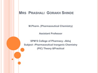MRS PRASHALI GORAKH SHINDE
M.Pharm. (Pharmaceutical Chemistry)
Assistant Professor
SPM’S College of Pharmacy –Akluj
Subject –Pharmaceutical Inorganic Chemistry
(PIC) Theory &Practical
 