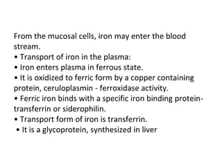 From the mucosal cells, iron may enter the blood
stream.
• Transport of iron in the plasma:
• Iron enters plasma in ferrous state.
• It is oxidized to ferric form by a copper containing
protein, ceruloplasmin - ferroxidase activity.
• Ferric iron binds with a specific iron binding protein-
transferrin or siderophilin.
• Transport form of iron is transferrin.
• It is a glycoprotein, synthesized in liver
 