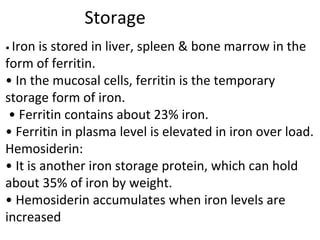 Storage
• Iron is stored in liver, spleen & bone marrow in the
form of ferritin.
• In the mucosal cells, ferritin is the temporary
storage form of iron.
• Ferritin contains about 23% iron.
• Ferritin in plasma level is elevated in iron over load.
Hemosiderin:
• It is another iron storage protein, which can hold
about 35% of iron by weight.
• Hemosiderin accumulates when iron levels are
increased
 