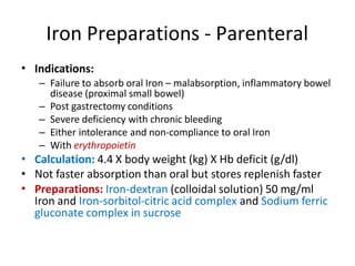 Iron Preparations - Parenteral
• Indications:
– Failure to absorb oral Iron – malabsorption, inflammatory bowel
disease (proximal small bowel)
– Post gastrectomy conditions
– Severe deficiency with chronic bleeding
– Either intolerance and non-compliance to oral Iron
– With erythropoietin
Calculation: 4.4 X body weight (kg) X Hb deficit (g/dl)
Not faster absorption than oral but stores replenish faster
Preparations: Iron-dextran (colloidal solution) 50 mg/ml
Iron and Iron-sorbitol-citric acid complex and Sodium ferric
gluconate complex in sucrose
•
•
•
 