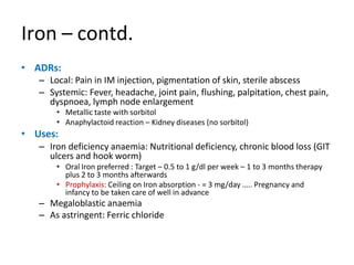 Iron – contd.
• ADRs:
– Local: Pain in IM injection, pigmentation of skin, sterile abscess
– Systemic: Fever, headache, joint pain, flushing, palpitation, chest pain,
dyspnoea, lymph node enlargement
• Metallic taste with sorbitol
• Anaphylactoid reaction – Kidney diseases (no sorbitol)
• Uses:
– Iron deficiency anaemia: Nutritional deficiency, chronic blood loss (GIT
ulcers and hook worm)
• Oral Iron preferred : Target – 0.5 to 1 g/dl per week – 1 to 3 months therapy
plus 2 to 3 months afterwards
• Prophylaxis: Ceiling on Iron absorption - = 3 mg/day ….. Pregnancy and
infancy to be taken care of well in advance
– Megaloblastic anaemia
– As astringent: Ferric chloride
 