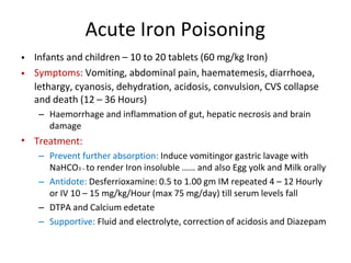 Acute Iron Poisoning
•
•
Infants and children – 10 to 20 tablets (60 mg/kg Iron)
Symptoms: Vomiting, abdominal pain, haematemesis, diarrhoea,
lethargy, cyanosis, dehydration, acidosis, convulsion, CVS collapse
and death (12 – 36 Hours)
– Haemorrhage and inflammation of gut, hepatic necrosis and brain
damage
Treatment:
– Prevent further absorption: Induce vomitingor gastric lavage with
NaHCO3 – to render Iron insoluble …… and also Egg yolk and Milk orally
– Antidote: Desferrioxamine: 0.5 to 1.00 gm IM repeated 4 – 12 Hourly
or IV 10 – 15 mg/kg/Hour (max 75 mg/day) till serum levels fall
– DTPA and Calcium edetate
– Supportive: Fluid and electrolyte, correction of acidosis and Diazepam
•
 