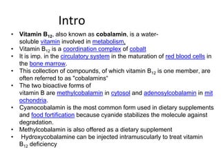 Intro
• Vitamin B12, also known as cobalamin, is a water-
soluble vitamin involved in metabolism,
• Vitamin B12 is a coordination complex of cobalt
• It is imp. in the circulatory system in the maturation of red blood cells in
the bone marrow.
• This collection of compounds, of which vitamin B12 is one member, are
often referred to as "cobalamins“
• The two bioactive forms of
vitamin B are methylcobalamin in cytosol and adenosylcobalamin in mit
ochondria.
• Cyanocobalamin is the most common form used in dietary supplements
and food fortification because cyanide stabilizes the molecule against
degradation.
• Methylcobalamin is also offered as a dietary supplement
• Hydroxycobalamine can be injected intramuscularly to treat vitamin
B12 deficiency
 