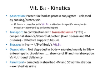 Vit. B12 - Kinetics
• Absorption: Present in food as protein conjugates – released
by cooking/proteolysis
– IF forms a complex with Vit. B12 – attaches to specific receptor in
mucosa – absorbed by active transport
Transport: In combination with transcobalamin II (TCII) –
congenital absence/abnormal protein (liver disease and BM
disease) – defective supply to tissues
Storage: In liver – 4/5th of Body`s Vit.B12
Degradation: Not degraded in body – excreted mainly in Bile –
enterohepatic circulation ….. absence of IF and malabsorption
Vs Nutritional deficiency
Parenteral – completely absorbed -IM and SC administration
– excreted via urine
•
•
•
•
 
