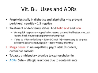 Vit. B12 – Uses and ADRs
• Prophylactically in diabetics and alcoholics – to prevent
peripheral neuritis – 1.5 mg/day
Treatment of deficiency states: Add Folic acid and Iron
– Very quick response – appetite increases, patient feel better, mucosal
lesions heal, neurological parameters improve
– If due to IF factor lacking – IM or SC (not IV) – necessary to by pass
defective absor scheduleption – daily-weekly-monthly
Mega doses: in neuropathies, psychiatric disorders,
cutaneous sarcoid
Tobacco amblyopia – cyanide to cyanocobalamin
ADRs: Safe – allergic reactions due to contaminants
•
•
•
•
 