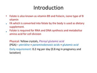Introduction
• Folate is also known as vitamin B9 and Folacin, isone type of B
vitamin
FA which is converted into folate by the body is used as dietary
supplement.
Folate is required for RNA and DNA synthesis and metabolise
amino acid for cell division
Physical: Yellow crystals, Pteroyl glutamic acid
(PGA) – pteridine + paraminobenzoic acids + glutamic acid
Daily requirement: 0.2 mg per day (0.8 mg in pregnancy and
lactation)
•
•
 