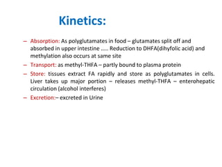 Kinetics:
– Absorption: As polyglutamates in food – glutamates split off and
absorbed in upper intestine ….. Reduction to DHFA(dihyfolic acid) and
methylation also occurs at same site
– Transport: as methyl-THFA – partly bound to plasma protein
– Store: tissues extract FA rapidly and store as polyglutamates in cells.
Liver takes up major portion – releases methyl-THFA – enterohepatic
circulation (alcohol interferes)
– Excretion:– excreted in Urine
 