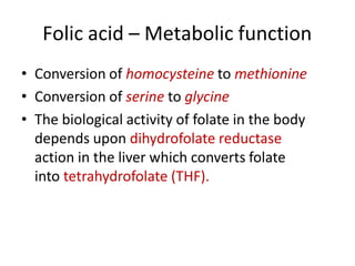 Folic acid – Metabolic function
• Conversion of homocysteine to methionine
• Conversion of serine to glycine
• The biological activity of folate in the body
depends upon dihydrofolate reductase
action in the liver which converts folate
into tetrahydrofolate (THF).
 