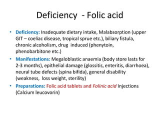 Deficiency - Folic acid
• Deficiency: Inadequate dietary intake, Malabsorption (upper
GIT – coeliac disease, tropical sprue etc.), biliary fistula,
chronic alcoholism, drug induced (phenytoin,
phenobarbitone etc.)
Manifestations: Megaloblastic anaemia (body store lasts for
2-3 months), epithelial damage (glossitis, enteritis, diarrhoea),
neural tube defects (spina bifida), general disability
(weakness, loss weight, sterility)
Preparations: Folic acid tablets and Folinic acid Injections
(Calcium leucovorin)
•
•
 