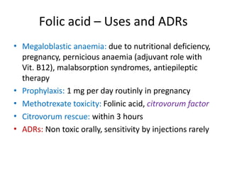 Folic acid – Uses and ADRs
• Megaloblastic anaemia: due to nutritional deficiency,
pregnancy, pernicious anaemia (adjuvant role with
Vit. B12), malabsorption syndromes, antiepileptic
therapy
Prophylaxis: 1 mg per day routinly in pregnancy
Methotrexate toxicity: Folinic acid, citrovorum factor
Citrovorum rescue: within 3 hours
ADRs: Non toxic orally, sensitivity by injections rarely
•
•
•
•
 