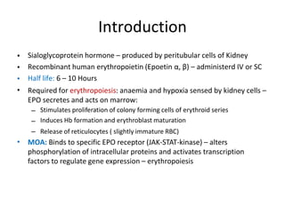 Introduction
•
•
•
•
Sialoglycoprotein hormone – produced by peritubular cells of Kidney
Recombinant human erythropoietin (Epoetin α, β) – administerd IV or SC
Half life: 6 – 10 Hours
Required for erythropoiesis: anaemia and hypoxia sensed by kidney cells –
EPO secretes and acts on marrow:
–
–
–
Stimulates proliferation of colony forming cells of erythroid series
Induces Hb formation and erythroblast maturation
Release of reticulocytes ( slightly immature RBC)
• MOA: Binds to specific EPO receptor (JAK-STAT-kinase) – alters
phosphorylation of intracellular proteins and activates transcription
factors to regulate gene expression – erythropoiesis
 