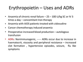 Erythropoietin – Uses and ADRs
• Anaemia of chronic renal failure – 25 – 100 U/kg SC or IV 3
times a day – concomitant Iron therapy
Anaemia with AIDS patients treated with zidovudine
Cancer chemotherapy induced anaemia
Preoperative increased blood production – autologous
transfusion
ADRs: Nonimmunogenic, ----- ADRs occur due to increase in
haematocrit, viscosity and peripheral resistance – increased
clot formation , hypertensive episodes, seizure, flu like
symptoms
•
•
•
•
 