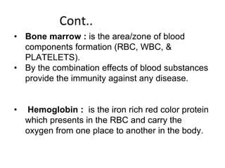 Cont..
• Bone marrow : is the area/zone of blood
components formation (RBC, WBC, &
PLATELETS).
• By the combination effects of blood substances
provide the immunity against any disease.
• Hemoglobin : is the iron rich red color protein
which presents in the RBC and carry the
oxygen from one place to another in the body.
 