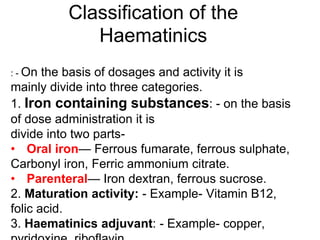 Classification of the
Haematinics
: - On the basis of dosages and activity it is
mainly divide into three categories.
1. Iron containing substances: - on the basis
of dose administration it is
divide into two parts-
• Oral iron— Ferrous fumarate, ferrous sulphate,
Carbonyl iron, Ferric ammonium citrate.
• Parenteral— Iron dextran, ferrous sucrose.
2. Maturation activity: - Example- Vitamin B12,
folic acid.
3. Haematinics adjuvant: - Example- copper,
 