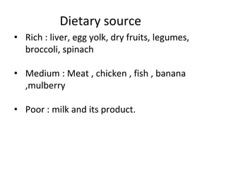 Dietary source
• Rich : liver, egg yolk, dry fruits, legumes,
broccoli, spinach
• Medium : Meat , chicken , fish , banana
,mulberry
• Poor : milk and its product.
 