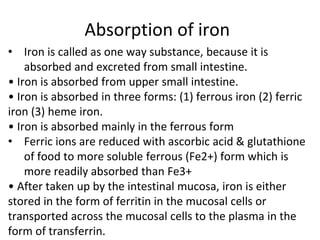 Absorption of iron
• Iron is called as one way substance, because it is
absorbed and excreted from small intestine.
• Iron is absorbed from upper small intestine.
• Iron is absorbed in three forms: (1) ferrous iron (2) ferric
iron (3) heme iron.
• Iron is absorbed mainly in the ferrous form
• Ferric ions are reduced with ascorbic acid & glutathione
of food to more soluble ferrous (Fe2+) form which is
more readily absorbed than Fe3+
• After taken up by the intestinal mucosa, iron is either
stored in the form of ferritin in the mucosal cells or
transported across the mucosal cells to the plasma in the
form of transferrin.
 