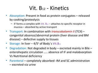 Vit. B12 - Kinetics
• Absorption: Present in food as protein conjugates – released
by cooking/proteolysis
– IF forms a complex with Vit. B12 – attaches to specific receptor in
mucosa – absorbed by active transport
• Transport: In combination with transcobalamin II (TCII) –
congenital absence/abnormal protein (liver disease and BM
disease) – defective supply to tissues
• Storage: In liver – 4/5th
of Body`s Vit.B12
• Degradation: Not degraded in body – excreted mainly in Bile –
enterohepatic circulation ….. absence of IF and malabsorption
Vs Nutritional deficiency
• Parenteral – completely absorbed -IM and SC administration
– excreted via urine
 