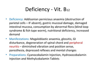 Deficiency - Vit. B12
• Deficiency: Addisonian pernicious anaemia (destruction of
parietal cells – IF absent), gastric mucosal damage, damaged
intestinal mucosa, consumption by abnormal flora (blind loop
syndrome & fish tape worm), nutritional deficiency, increased
demand
• Manifestations: Megaloblastic anaemia, glossitis, GI
disturbance, degeneration of spinal chord and peripheral
neuritis – diminished vibration and position sense,
paresthesia, depressed reflexes and mental changes
• Preparations: Cyanocobalamin Injection, Hydroxocobalamin
Injection and Methylcobalamin Tablets
 