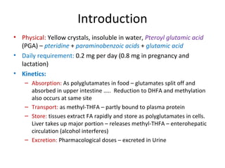 Introduction
• Physical: Yellow crystals, insoluble in water, Pteroyl glutamic acid
(PGA) – pteridine + paraminobenzoic acids + glutamic acid
• Daily requirement: 0.2 mg per day (0.8 mg in pregnancy and
lactation)
• Kinetics:
– Absorption: As polyglutamates in food – glutamates split off and
absorbed in upper intestine ….. Reduction to DHFA and methylation
also occurs at same site
– Transport: as methyl-THFA – partly bound to plasma protein
– Store: tissues extract FA rapidly and store as polyglutamates in cells.
Liver takes up major portion – releases methyl-THFA – enterohepatic
circulation (alcohol interferes)
– Excretion: Pharmacological doses – excreted in Urine
 