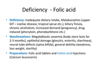 Deficiency - Folic acid
• Deficiency: Inadequate dietary intake, Malabsorption (upper
GIT – coeliac disease, tropical sprue etc.), biliary fistula,
chronic alcoholism, increased demand (pregnancy), drug
induced (phenytoin, phenobarbitone etc.)
• Manifestations: Megaloblastic anaemia (body store lasts for
2-3 months), epithelial damage (glossitis, enteritis, diarrhoea),
neural tube defects (spina bifida), general debility (weakness,
loss weight, sterility)
• Preparations: Folic acid tablets and Folinic acid Injections
(Calcium leucovorin)
 