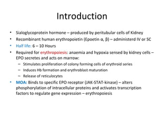 Introduction
• Sialoglycoprotein hormone – produced by peritubular cells of Kidney
• Recombinant human erythropoietin (Epoetin α, β) – administerd IV or SC
• Half life: 6 – 10 Hours
• Required for erythropoiesis: anaemia and hypoxia sensed by kidney cells –
EPO secretes and acts on marrow:
– Stimulates proliferation of colony forming cells of erythroid series
– Induces Hb formation and erythroblast maturation
– Release of reticulocytes
• MOA: Binds to specific EPO receptor (JAK-STAT-kinase) – alters
phosphorylation of intracellular proteins and activates transcription
factors to regulate gene expression – erythropoiesis
 