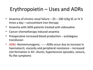 Erythropoietin – Uses and ADRs
• Anaemia of chronic renal failure – 25 – 100 U/kg SC or IV 3
times a day – concomitant Iron therapy
• Anaemia with AIDS patients treated with zidovudine
• Cancer chemotherapy induced anaemia
• Preoperative increased blood production – autologous
transfusion
• ADRs: Nonimmunogenic, ----- ADRs occur due to increase in
haematocrit, viscosity and peripheral resistance – increased
clot formation in AV- shunts, hypertensive episodes, seizure,
flu like symptoms
 