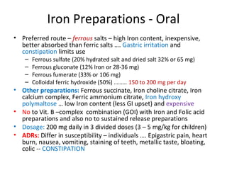Iron Preparations - Oral
• Preferred route – ferrous salts – high Iron content, inexpensive,
better absorbed than ferric salts …. Gastric irritation and
constipation limits use
– Ferrous sulfate (20% hydrated salt and dried salt 32% or 65 mg)
– Ferrous gluconate (12% Iron or 28-36 mg)
– Ferrous fumerate (33% or 106 mg)
– Colloidal ferric hydroxide (50%) ……… 150 to 200 mg per day
• Other preparations: Ferrous succinate, Iron choline citrate, Iron
calcium complex, Ferric ammonium citrate, Iron hydroxy
polymaltose … low Iron content (less GI upset) and expensive
• No to Vit. B –complex combination (GOI) with Iron and Folic acid
preparations and also no to sustained release preparations
• Dosage: 200 mg daily in 3 divided doses (3 – 5 mg/kg for children)
• ADRs: Differ in susceptibility – individuals …. Epigastric pain, heart
burn, nausea, vomiting, staining of teeth, metallic taste, bloating,
colic -- CONSTIPATION
 