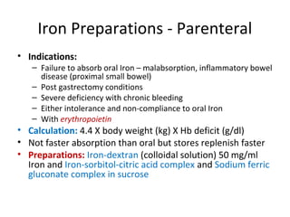 Iron Preparations - Parenteral
• Indications:
– Failure to absorb oral Iron – malabsorption, inflammatory bowel
disease (proximal small bowel)
– Post gastrectomy conditions
– Severe deficiency with chronic bleeding
– Either intolerance and non-compliance to oral Iron
– With erythropoietin
• Calculation: 4.4 X body weight (kg) X Hb deficit (g/dl)
• Not faster absorption than oral but stores replenish faster
• Preparations: Iron-dextran (colloidal solution) 50 mg/ml
Iron and Iron-sorbitol-citric acid complex and Sodium ferric
gluconate complex in sucrose
 