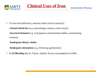Amity Institute of Pharmacy
Clinical Uses of Iron
• To treat iron deficiency anaemia which can be caused by:
-chronic blood loss (e.g. menorrhagia, trauma, colon cancer)
-increased demand (e.g. in pregnancy and premature babies, menstruating
womens)
-Inadequate dietary intake
-Inadequate absorption (e.g. following gastrectomy)
• In GI Bleeding due to: Ulcers, Aspirin, Excess consumption of coffee
15
 