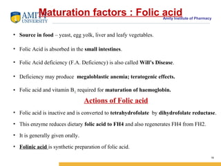 Amity Institute of Pharmacy
Maturation factors : Folic acid
• Source in food – yeast, egg yolk, liver and leafy vegetables.
• Folic Acid is absorbed in the small intestines.
• Folic Acid deficiency (F.A. Deficiency) is also called Will’s Disease.
• Deficiency may produce megaloblastic anemia; teratogenic effects.
• Folic acid and vitamin B12 required for maturation of haemoglobin.
Actions of Folic acid
• Folic acid is inactive and is converted to tetrahydrofolate by dihydrofolate reductase.
• This enzyme reduces dietary folic acid to FH4 and also regenerates FH4 from FH2.
• It is generally given orally.
• Folinic acid is synthetic preparation of folic acid.
18
 