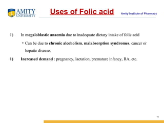 Amity Institute of PharmacyUses of Folic acid
1) In megaloblastic anaemia due to inadequate dietary intake of folic acid
• Can be due to chronic alcoholism, malabsorption syndromes, cancer or
hepatic disease.
1) Increased demand : pregnancy, lactation, premature infancy, RA, etc.
19
 