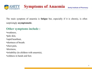 Amity Institute of PharmacySymptoms of Anaemia
The main symptom of anaemia is fatigue but, especially if it is chronic, is often
surprisingly asymptomatic.
Other symptoms include :
•weakness,
•pale skin,
•rapid heartbeat,
•shortness of breath.
•chest pain,
•dizziness,
•irritability (in children with anaemia),
•coldness in hands and feet.
5
 