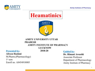 Amity Institute of Pharmacy
1
AMITY UNIVERSITY UTTAR
PRADESH
AMITY INSTITUTE OF PHARMACY
LUCKNOW
2018-20Presented by-
Afreen Hashmi
M.Pharm.(Pharmacology)
1st
sem
Enroll no. A8454918005
Guided by-
Dr. Himani Awasthi
Associate Professor
Department of Pharmacology
Amity Institute of Pharmacy
Heamatinics
 