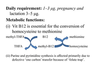 Daily requirement: 1–3 μg, pregnancy and
lactation 3–5 μg.
Metabolic functions:
(i) Vit B12 is essential for the conversion of
homocysteine to methionine
methyl-THFA B12 methionine
THFA methyl-B12 homocysteine
(ii) Purine and pyrimidine synthesis is affected primarily due to
defective ‘one carbon’ transfer because of ‘folate trap’.
 