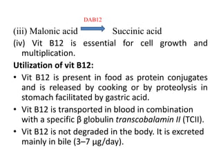 DAB12
(iii) Malonic acid Succinic acid
(iv) Vit B12 is essential for cell growth and
multiplication.
Utilization of vit B12:
• Vit B12 is present in food as protein conjugates
and is released by cooking or by proteolysis in
stomach facilitated by gastric acid.
• Vit B12 is transported in blood in combination
with a specific β globulin transcobalamin II (TCII).
• Vit B12 is not degraded in the body. It is excreted
mainly in bile (3–7 μg/day).
 